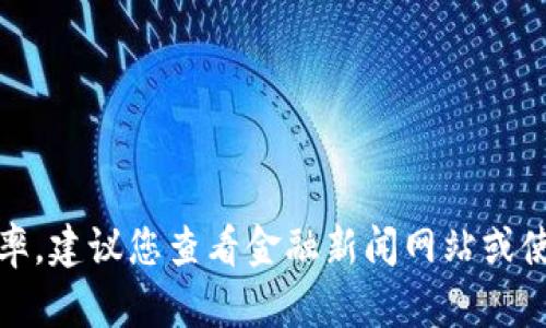 抱歉，我无法提供最新的货币汇率。建议您查看金融新闻网站或使用金融应用程序获取最新信息。