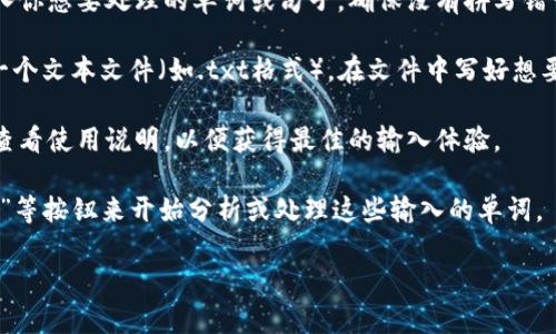 在使用Tokenim等工具时，输入单词的具体步骤可能会有所不同，但一般来说，可以按照以下步骤来进行：

1. **选择输入方式**：打开Tokenim后，通常会有一个文本输入框或者上传文件的选项。确认你想要使用的输入方式。

2. **手动输入**：如果是手动输入，可以直接在文本框中键入你想要处理的单词或句子。确保没有拼写错误。

3. **文件上传**：如果Tokenim支持文件上传，你可以准备一个文本文件（如.txt格式），在文件中写好想要输入的单词或句子。在应用中找到上传按钮，选择你的文件。

4. **使用快捷键**：某些工具可能还有快捷键或命令，确保查看使用说明，以便获得最佳的输入体验。

5. **提交处理**：输入完毕后，通常需要点击“提交”或“处理”等按钮来开始分析或处理这些输入的单词。

如果你还有其他具体问题，欢迎提出！