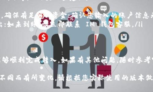 要将资金转入 IM 钱包，您可以按照以下步骤操作。具体步骤可能会因您所使用的 IM 钱包的类型（如移动应用、桌面应用等）而有所不同，但通常可以遵循以下基本流程：

### 步骤一：下载并安装 IM 钱包应用
首先，确保您已在手机或电脑上安装了 IM 钱包应用。如果尚未安装，可以在苹果 App Store 或安卓 Google Play 商店搜索“IM 钱包”并下载安装。

### 步骤二：打开应用并注册/登录
安装完成后，打开 IM 钱包应用。如果您是新用户，按提示完成注册，包括输入您的邮箱、设置密码等步骤。如果您已经拥有账户，则直接登录即可。

### 步骤三：找到转入/充值选项
登录后，界面上会显示您的钱包余额、交易记录等信息。在主界面或菜单中找到“转入”或“充值”选项，点击进入。

### 步骤四：选择转入资金的方式
IM 钱包通常支持多种转入方式，包括：
ul
    listrong银行转账：/strong选择银行转账后，系统会提供相应的银行账户信息，您可以通过网银或手机银行将钱转到该账户。/li
    listrong信用卡/借记卡：/strong一些 IM 钱包允许使用信用卡或借记卡直接充值，您只需输入卡号、到期日及 CVV 代码。/li
    listrong第三方支付：/strong如支付宝、微信支付等，选择相应服务并按照提示操作即可。/li
/ul

### 步骤五：确认转入信息
在输入完成后，请仔细检查您输入的转账信息，包括金额、账户、支付方式等，确保无误。如果有确认按钮，点击确认继续。

### 步骤六：等待确认
一旦提交转入请求，您需要耐心等待。银行转账通常需要几分钟到几个小时不等，而第三方支付方式一般会更快到账。请注意，如果长时间未到账，可以联系 IM 钱包的客服进行查询。

### 步骤七：查看余额确认转入成功
资金到账后，您可以在 IM 钱包的主界面查看您的钱包余额，确保转入金额已成功入账。此时您可以开始使用 IM 钱包进行支付、转账或投资等操作。

### 常见问题及解决方案
在资金转入过程中，您可能会遇到一些常见问题，如转账失败、资金未到账等。以下是一些建议：
ul
    listrong转账失败：/strong检查您的银行账户或支付账户余额，确保有足够的资金；确认您输入的账户信息无误。/li
    listrong资金未到账：/strong检查转账记录，确认是否成功转出；如未到账，请立即联系 IM 钱包客服。/li
/ul

### 总结
将资金转入 IM 钱包的过程相对简单，按照上述步骤操作，您应该能够顺利完成转入。如果有其他问题，随时参考官方的帮助文档或联系客服寻求帮助。

以上是在 IM 钱包中转入资金的基本指南，详细步骤可能会因版本不同而有所变化，请根据您实际使用的版本做相应调整。