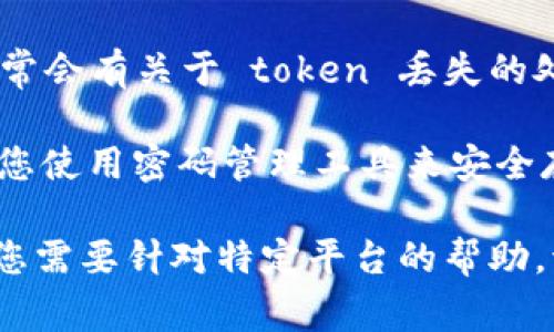 如果您在使用某个软件或平台时遇到 token 丢失的问题，通常可以按照以下步骤进行操作：

1. **检查存储位置**：确保您检查了所有可能存储 token 的位置，例如您的电子邮件、文本文件或者密码管理工具。

2. **找回功能**：许多平台提供找回或重置 token 的功能，您可以在登录页面或设置页面上寻找“重置 token”或“找回 token”的链接。

3. **联系客服**：如果找回功能无法解决问题，建议您联系平台的客服支持，说明您的情况，他们通常会有专门的团队来帮助恢复访问权限。

4. **阅读文档**：查看相关平台的帮助文档或 FAQ，通常会有关于 token 丢失的处理方式的说明。

5. **安全预防**：为了避免将来再次丢失 token，建议您使用密码管理工具来安全存储重要信息，定期备份。

希望以上步骤能帮助您解决 token 丢失的问题！如果您需要针对特定平台的帮助，请提供更多信息。