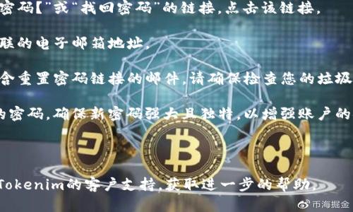 如果您忘记了Tokenim的密码，您可以尝试以下步骤来找回或重置您的密码：

1. **访问登录页面**：前往Tokenim的官方网站。

2. **找回密码链接**：在登录页面上，通常会有一个“忘记密码？”或“找回密码”的链接。点击该链接。

3. **输入注册邮箱**：您需要输入与您的Tokenim账户关联的电子邮箱地址。

4. **检查电子邮件**：Tokenim会向您的邮箱发送一封包含重置密码链接的邮件。请确保检查您的垃圾邮件或垃圾邮件文件夹，因为有时邮件可能会被错误标记。

5. **重置密码**：按照邮件中的链接和说明，创建一个新的密码。确保新密码强大且独特，以增强账户的安全性。

6. **登录账户**：使用新密码登录您的Tokenim账户。

如果您遇到任何问题或无法访问您的电子邮箱，建议联系Tokenim的客户支持，获取进一步的帮助。