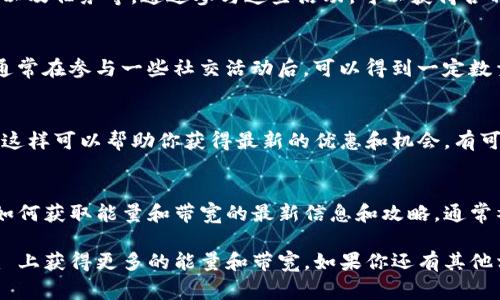 TokenIm（或称为 TokenIM）通常是指一个数字资产钱包，它支持多种区块链资产的存储与交易。要在这个钱包中获得能量和带宽，通常需要遵循以下方法和途径：

### 1. 完成交易
在支持的区块链网络，完成交易可以帮助你获得带宽。每当你发送或接收交易时，都会消耗一些带宽，因此你也可以通过继续活跃使用钱包来不断地获取带宽。

### 2. 持有特定代币
在某些情况下，持有特定的代币可以让你获得额外的能量或带宽。例如，在一些区块链生态中，持有“治理代币”或“权益代币”可能会带来额外的权益。

### 3. 参与质押
在一些区块链平台上，质押一定数量的代币可以让你获得能量或带宽回报。质押是将资产锁定在网络中，以帮助维持网络安全或其他功能。

### 4. 参与社区活动
许多区块链项目会定期举办一些社区活动，比如空投、奖励以及任务等，通过参与这些活动，可以获得各种奖励，包括能量和带宽。

### 5. 增加社交互动
一些平台会鼓励用户通过社交互动来提升他们的活跃度，通常在参与一些社交活动后，可以得到一定数量的能量和带宽。

### 6. 定期检查和更新钱包
定期查看你的 TokenIm 钱包，并确保你拥有最新的版本，这样可以帮助你获得最新的优惠和机会，有可能会有新方案用于获取能量和带宽。

### 7. 参考官方资源和社区论坛
加入 TokenIm 相关的社区或查看官方网站，以获取有关如何获取能量和带宽的最新信息和攻略，通常社区成员会分享他们的经验和建议。

这些都是你可以尝试的方法，希望能够帮助你在 TokenIm 上获得更多的能量和带宽。如果你还有其他相关问题，欢迎询问。